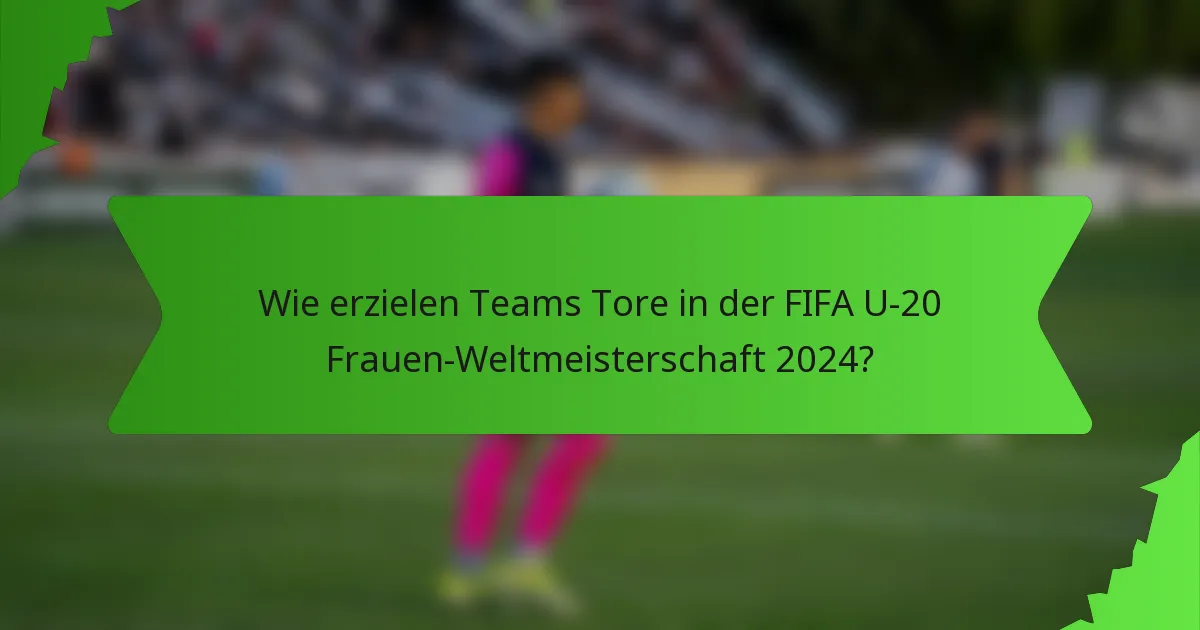 Wie erzielen Teams Tore in der FIFA U-20 Frauen-Weltmeisterschaft 2024?